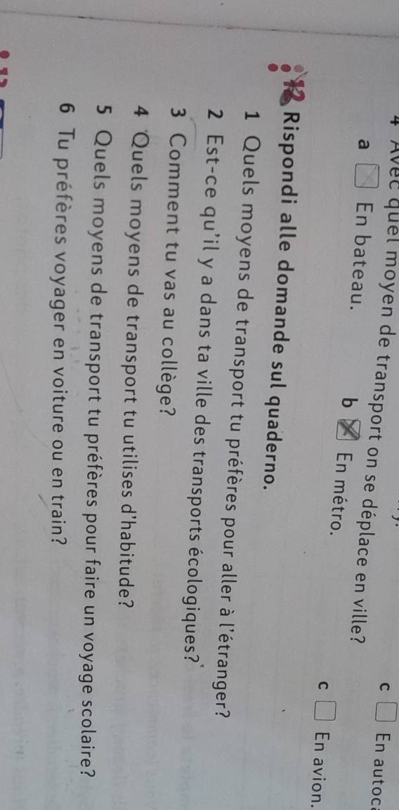 En autoc
l Avee quel moyen de transport on se déplace en ville?
b
a En bateau. En métro. En avion.
C
Rispondi alle domande sul quaderno.
1 Quels moyens de transport tu préfères pour aller à l'étranger?
2 Est-ce qu'il y a dans ta ville des transports écologiques?
3 Comment tu vas au collège?
4 Quels moyens de transport tu utilises d’habitude?
5 Quels moyens de transport tu préfères pour faire un voyage scolaire?
6 Tu préfères voyager en voiture ou en train?