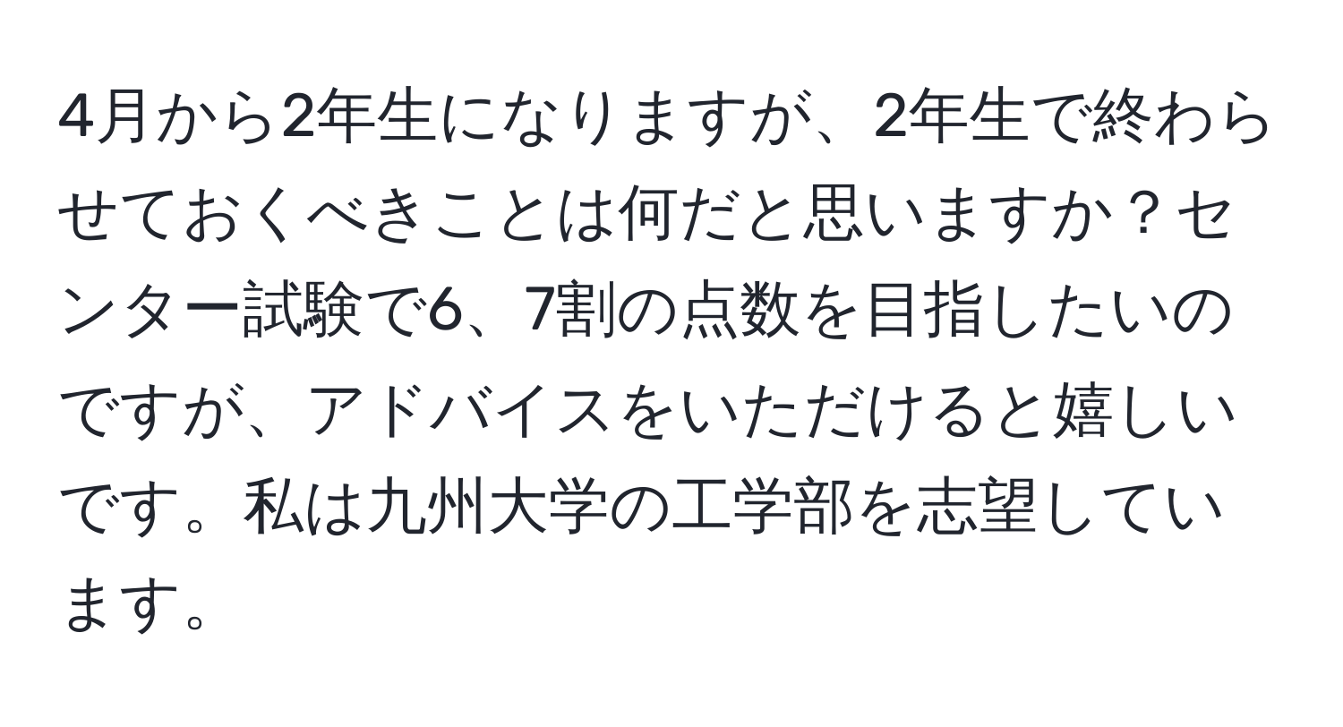 4月から2年生になりますが、2年生で終わらせておくべきことは何だと思いますか？センター試験で6、7割の点数を目指したいのですが、アドバイスをいただけると嬉しいです。私は九州大学の工学部を志望しています。