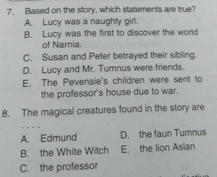 Based on the story, which statements are true?
A. Lucy was a naughty girl.
B. Lucy was the first to discover the world
of Narnia.
C. Susan and Peter betrayed their sibling.
D. Lucy and Mr. Tumnus were friends.
E. The Pevensie's children were sent to
the professor's house due to war.
8. The magical creatures found in the story are
A. Edmund D. the faun Tumnus
B. the White Witch E. the lion Aslan
C. the professor