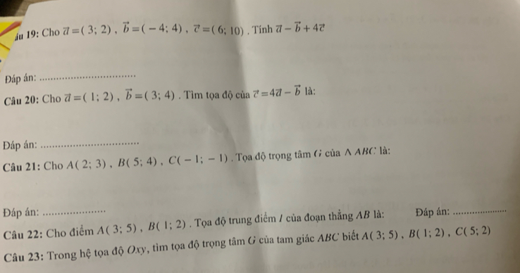 áu 19: Cho vector a=(3;2), vector b=(-4;4), vector c=(6;10) , Tính vector a-vector b+4vector c
Đáp án: 
_ 
Câu 20: Cho vector a=(1;2), vector b=(3;4) Tìm tọa độ của vector c=4vector a-vector b là: 
Đáp án: 
_ 
Câu 21: Cho A(2;3), B(5;4), C(-1;-1). Tọa độ trọng tâm G của A ABC là: 
Đáp án: _Đáp án:_ 
Câu 22: Cho điểm A(3;5), B(1;2). Tọa độ trung điểm / của đoạn thẳng AB là: 
Câu 23: Trong hệ tọa độ Oxy, tìm tọa độ trọng tâm G của tam giác ABC biết A(3;5), B(1;2), C(5;2)