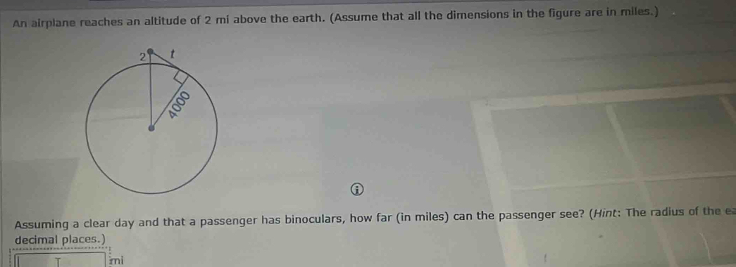 An airplane reaches an altitude of 2 mi above the earth. (Assume that all the dimensions in the figure are in miles.) 
Assuming a clear day and that a passenger has binoculars, how far (in miles) can the passenger see? (Hint: The radius of the e 
decimal places.)
mi