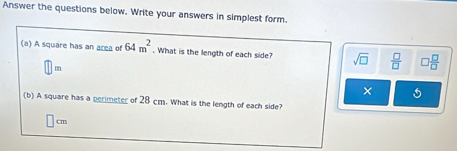 Answer the questions below. Write your answers in simplest form.
(a) A square has an area of 64m^2. What is the length of each side?
□ m
sqrt(□ )  □ /□   □  □ /□  
×
(b) A square has a perimeter of 28 cm. What is the length of each side?
cm