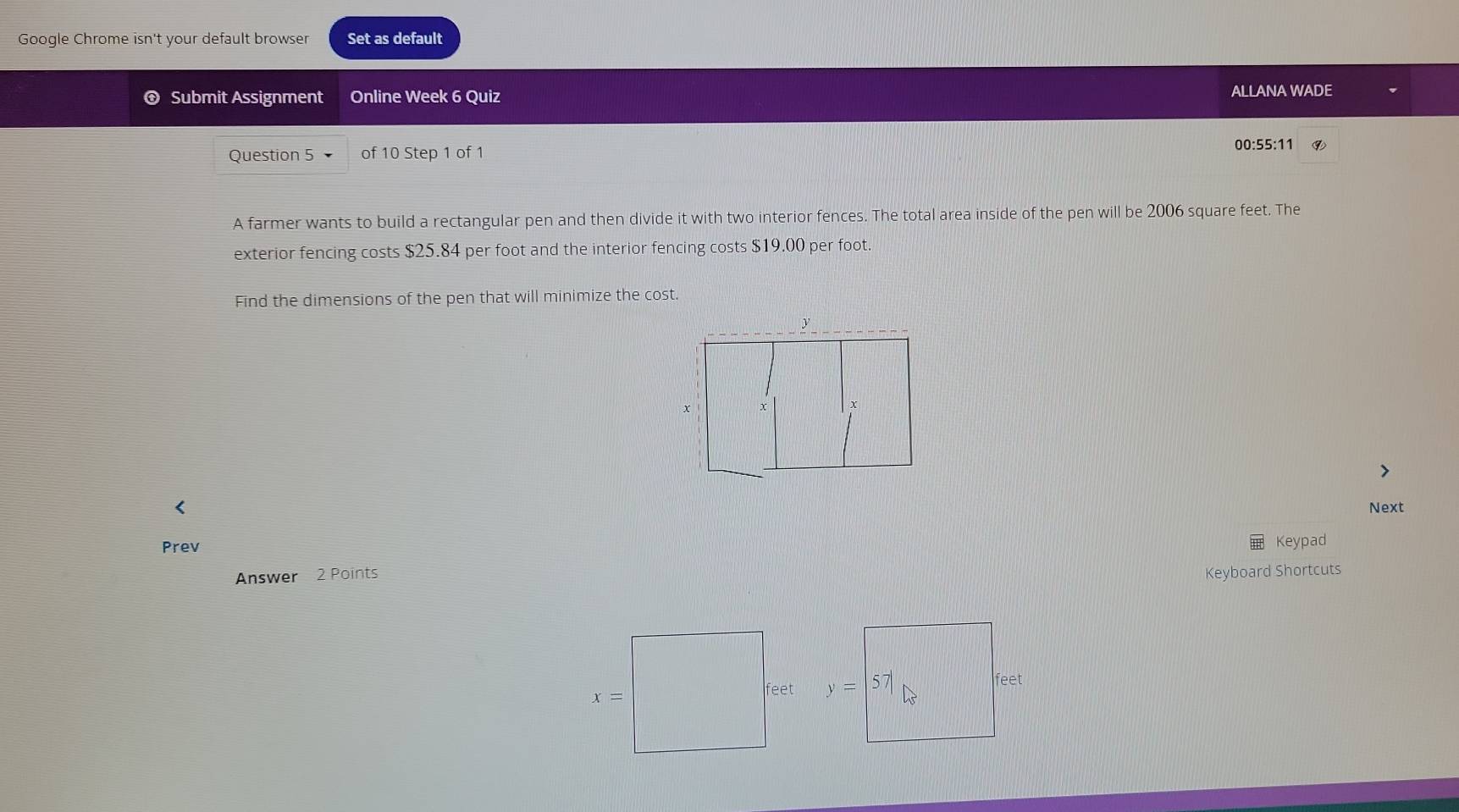 Google Chrome isn't your default browser Set as default
Submit Assignment Online Week 6 Quiz ALLANA WADE
Question 5 of 10 Step 1 of 1
00:55:11 ⑨
A farmer wants to build a rectangular pen and then divide it with two interior fences. The total area inside of the pen will be 2006 square feet. The
exterior fencing costs $25.84 per foot and the interior fencing costs $19.00 per foot
Find the dimensions of the pen that will minimize the cost.
< Next
Prev Keypad
Answer 2 Points Keyboard Shortcuts