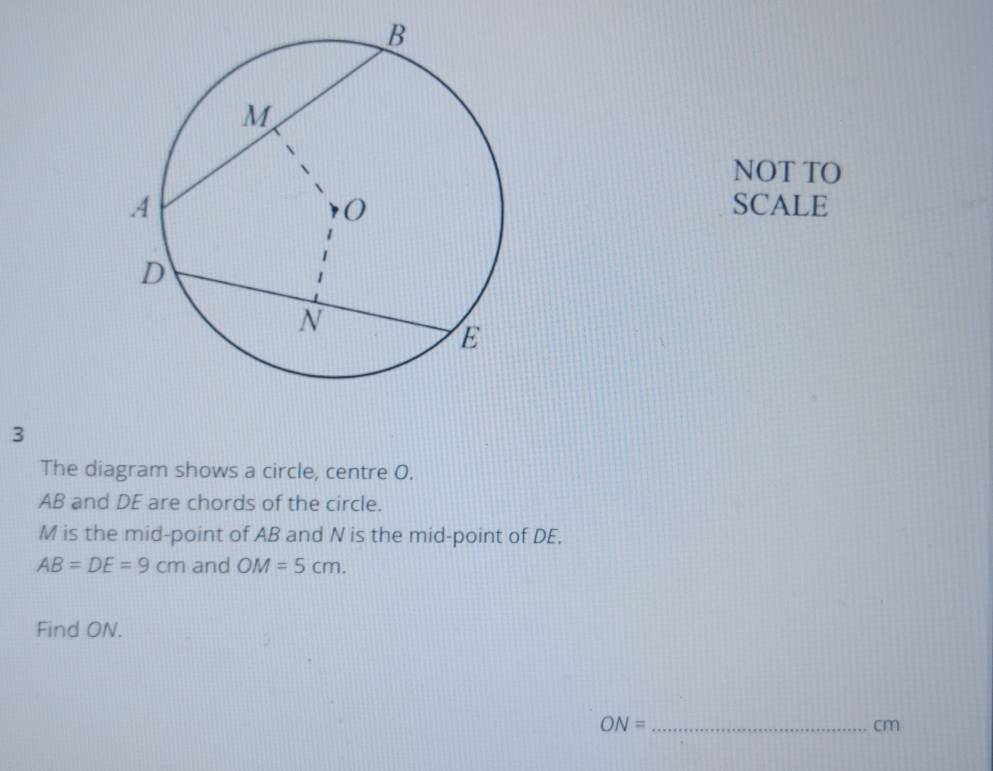 NOT TO 
SCALE 
3 
The diagram shows a circle, centre O.
AB and DE are chords of the circle.
M is the mid-point of AB and N is the mid-point of DE.
AB=DE=9cm and OM=5cm. 
Find ON. 
_ ON=
cm