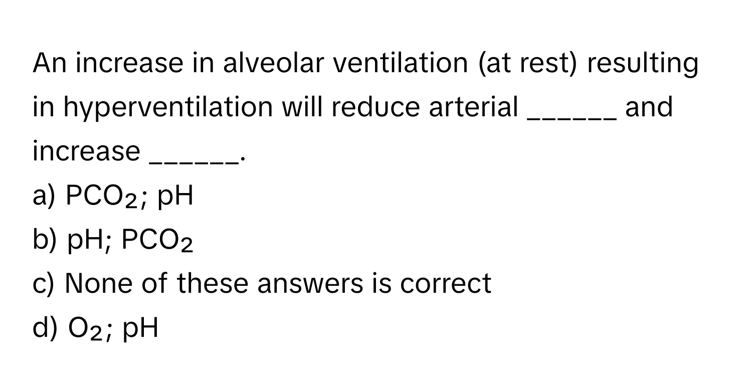 An increase in alveolar ventilation (at rest) resulting in hyperventilation will reduce arterial ______ and increase ______.

a) PCO₂; pH
b) pH; PCO₂
c) None of these answers is correct
d) O₂; pH