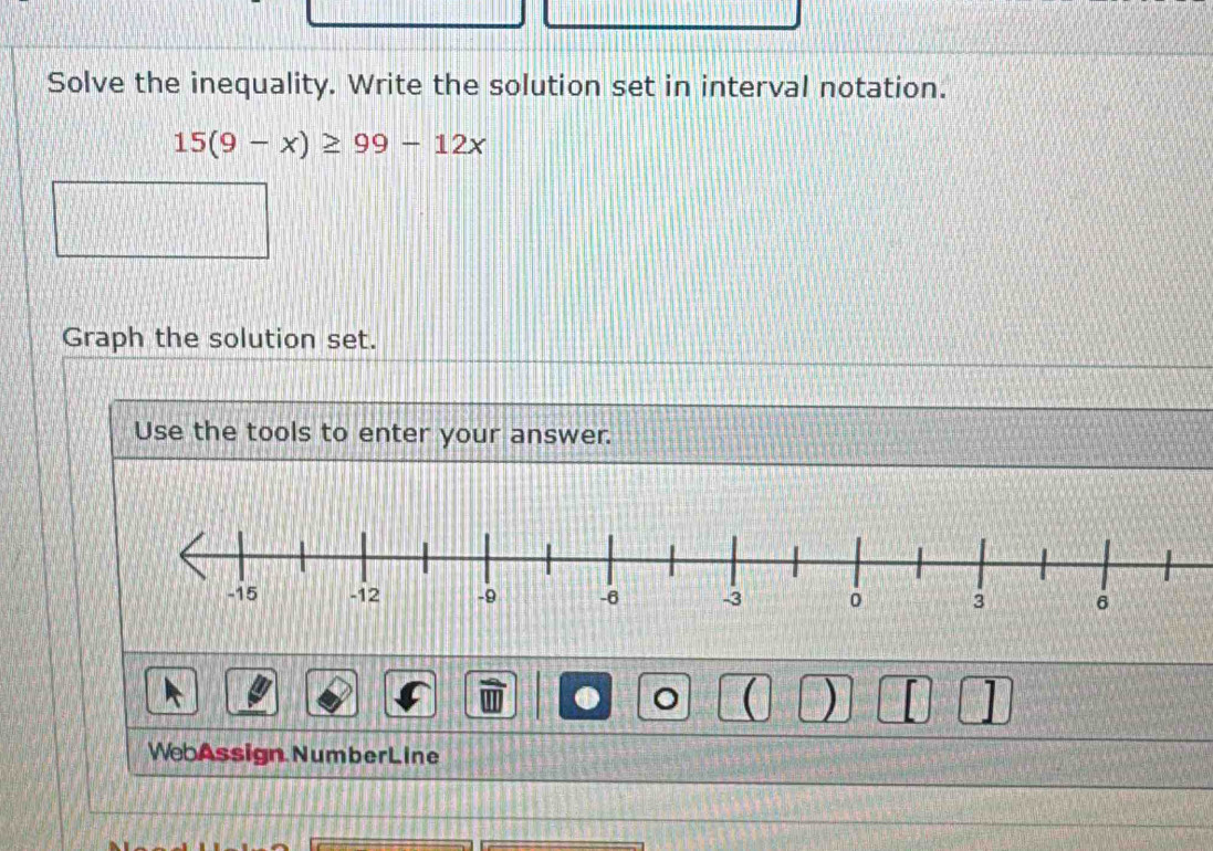 Solve the inequality. Write the solution set in interval notation.
15(9-x)≥ 99-12x
Graph the solution set. 
Use the tools to enter your answer. 
● 
( ) [ 
WebAssign NumberLine