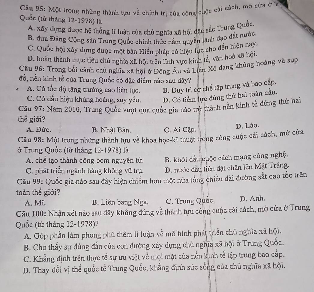 Một trong những thành tựu về chính trị của công cuộc cải cách, mở cửa ở X
Quốc (từ tháng 12-1978) là
A. xây dựng được hệ thống lí luận của chủ nghĩa xã hội đặc sắc Trung Quốc,
B. đưa Đảng Cộng sản Trung Quốc chính thức nắm quyền lãnh đạo đất nước.
C. Quốc hội xây dựng được một bản Hiến pháp có hiệu lực cho đến hiện nay.
D. hoàn thành mục tiêu chủ nghĩa xã hội trên lĩnh vực kinh tế, văn hoá xã hội.
Câu 96: Trong bối cảnh chủ nghĩa xã hội ở Đông Âu và Liên Xô đang khủng hoảng và sụp
đổ, nền kinh tế của Trung Quốc có đặc điềm nào sau đây?
A. Có tốc độ tăng trưởng cao liên tục. B. Duy trì cơ chế tập trung và bao cấp.
C. Có dấu hiệu khùng hoảng, suy yếu. D. Có tiềm lực đứng thứ hai toàn cầu.
Câu 97: Năm 2010, Trung Quốc vượt qua quốc gia nào trở thành nền kinh tế dứng thứ hai
thế giới?
A. Đức. B. Nhật Bản. C. Ai Cập.
D. Lào.
Câu 98: Một trong những thành tựu về khoa học-kĩ thuật trong công cuộc cải cách, mở cửa
ở Trung Quốc (từ tháng 12-1978) là
A. chế tạo thành công bom nguyên tử.  B. khời dầu cuộc cách mạng công nghệ.
C. phát triền ngành hàng không vũ trụ. D. nước đầu tiên đặt chân lên Mặt Trăng.
Câu 99: Quốc gia nào sau đây hiện chiếm hơn một nửa tổng chiều dài đường sắt cao tốc trên
toàn thế giới?
A. Mĩ. B. Liên bang Nga. C. Trung Quốc. D. Anh.
Câu 100: Nhận xét nào sau đây không đúng về thành tựu công cuộc cải cách, mở cửa ở Trung
Quốc (từ tháng 12-1978)?
A. Góp phần làm phong phú thêm lí luận về mô hình phát triển chủ nghĩa xã hội.
B. Cho thấy sự đúng đắn của con đường xây dựng chủ nghĩa xã hội ở Trung Quốc.
C. Khẳng định trên thực tế sự ưu việt về mọi mặt của nền kinh tế tập trung bao cấp.
D. Thay đổi vị thế quốc tế Trung Quốc, khẳng định sức sống của chủ nghĩa xã hội.