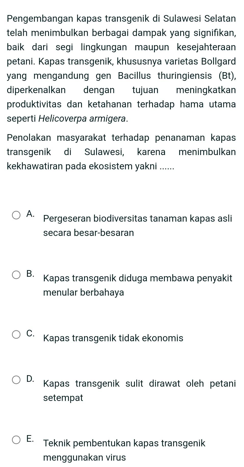 Pengembangan kapas transgenik di Sulawesi Selatan
telah menimbulkan berbagai dampak yang signifıkan,
baik dari segi lingkungan maupun kesejahteraan
petani. Kapas transgenik, khususnya varietas Bollgard
yang mengandung gen Bacillus thuringiensis (Bt),
diperkenalkan dengan tujuan meningkatkan
produktivitas dan ketahanan terhadap hama utama
seperti Helicoverpa armigera.
Penolakan masyarakat terhadap penanaman kapas
transgenik di Sulawesi, karena menimbulkan
kekhawatiran pada ekosistem yakni ......
A. Pergeseran biodiversitas tanaman kapas asli
secara besar-besaran
B. Kapas transgenik diduga membawa penyakit
menular berbahaya
C. Kapas transgenik tidak ekonomis
D. Kapas transgenik sulit dirawat oleh petani
setempat
E. Teknik pembentukan kapas transgenik
menggunakan virus