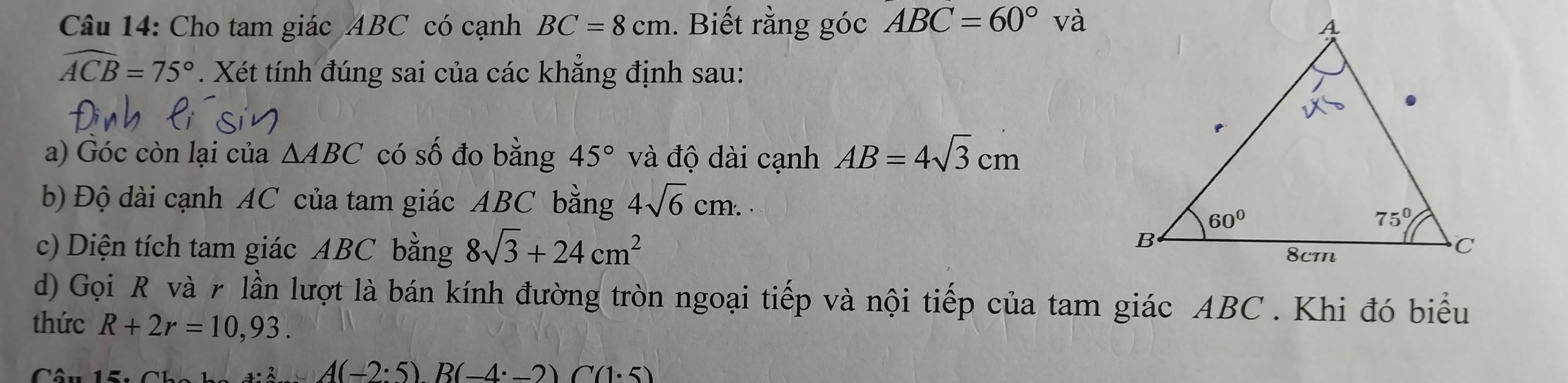 Cho tam giác ABC có cạnh BC=8cm. Biết rằng góc ABC=60° và
widehat ACB=75°. Xét tính đúng sai của các khẳng định sau:
a) Góc còn lại của △ ABC có số đo bằng 45° và độ dài cạnh AB=4sqrt(3)cm
b) Độ dài cạnh AC của tam giác ABC bằng 4sqrt(6)cm.
c) Diện tích tam giác ABC bằng 8sqrt(3)+24cm^2
d) Gọi R và r lần lượt là bán kính đường tròn ngoại tiếp và nội tiếp của tam giác ABC . Khi đó biểu
thức R+2r=10,93.
_+4(-2· 5)A(-2· 5)B(-4· _ 2)C(1· 5)