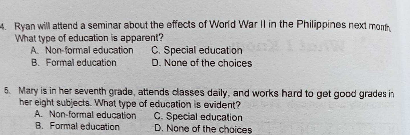 Ryan will attend a seminar about the effects of World War II in the Philippines next month.
What type of education is apparent?
A. Non-formal education C. Special education
B. Formal education D. None of the choices
5. Mary is in her seventh grade, attends classes daily, and works hard to get good grades in
her eight subjects. What type of education is evident?
A. Non-formal education C. Special education
B. Formal education D. None of the choices