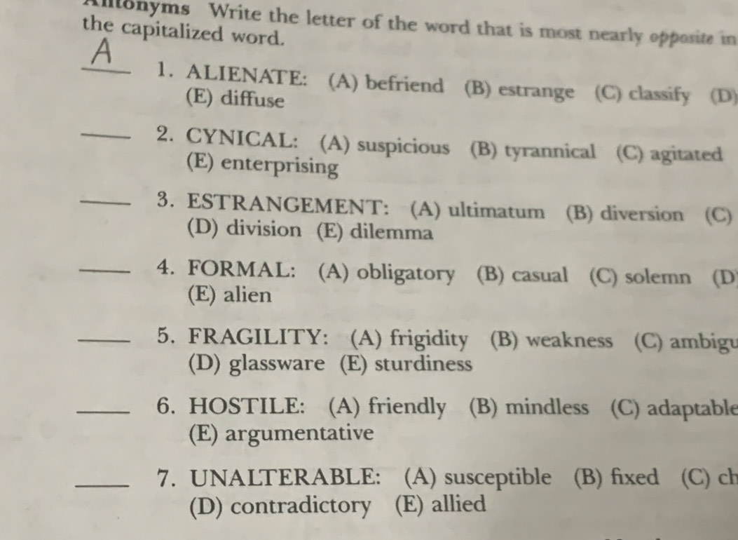 Ullonyms Write the letter of the word that is most nearly opposite in
the capitalized word.
_1. ALIENATE: (A) befriend (B) estrange (C) classify (D)
(E) diffuse
_2. CYNICAL: (A) suspicious (B) tyrannical (C) agitated
(E) enterprising
_3. ESTRANGEMENT: (A) ultimatum (B) diversion (C)
(D) division (E) dilemma
_4. FORMAL: (A) obligatory (B) casual (C) solemn (D
(E) alien
_5. FRAGILITY: (A) frigidity (B) weakness (C) ambigu
(D) glassware (E) sturdiness
_6. HOSTILE: (A) friendly (B) mindless (C) adaptable
(E) argumentative
_7. UNALTERABLE: (A) susceptible (B) fixed (C) ch
(D) contradictory (E) allied