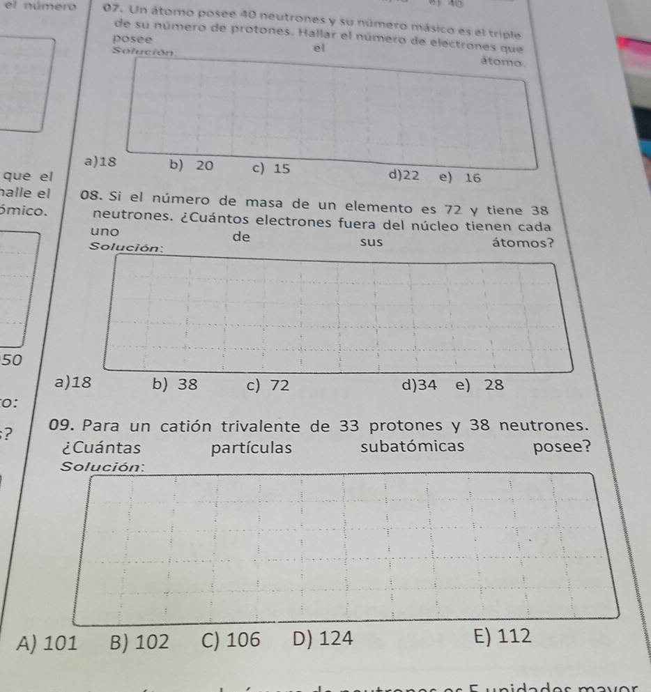 el número 07. Un átomo posee 40 neutrones y su número másico es el triple
de su número de protones. Hallar el número de electrones que
posee
Solución
el átomo.
a) 18 b) 20 c) 15
que el d) 22 e) 16
halle el 08. Si el número de masa de un elemento es 72 y tiene 38
ómico. neutrones. ¿Cuántos electrones fuera del núcleo tienen cada
uno
de
Solución: sus átomos?
50
a) 18 b) 38 c) 72 d) 34 e) 28
0:
? 09. Para un catión trivalente de 33 protones y 38 neutrones.
¿Cuántas partículas subatómicas posee?
Solución:
A) 101 B) 102 C) 106 D) 124 E) 112