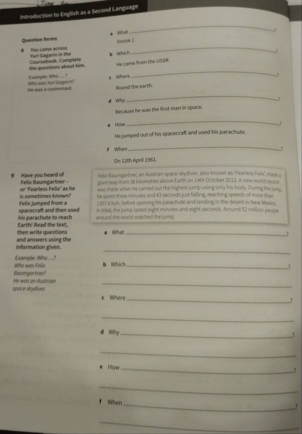 Introduction to English as a Second Language 
Question forms What 
_ 
2 
Vostok 1. 
8 You came across 
Yuri Gagarin in the 
Coursebook. Complete b Which 
_ 
7 
the questions about him. He came from the USSR. 
Example: Who . . . ? 
Who was Yuri Gagarin? c Where 
_ 
? 
He was a cosmonaut. 
Round the earth. 
d Why 
_ 
Because he was the first man in space. 
e How 
_ 
He jumped out of his spacecraft and used his parachute. 
_ 
f When .? 
On 12th April 1961. 
9 Have you heard of Felix Baumgartner, an Austrian space skydiver, also known as ‘Fearless Felix’, made a 
Felix Baumgartner - giant leap from 38 kilometres above Earth on 14th October 2012. A new world record 
or ‘Fearless Felix’ as he was made when he carried out the highest jump using only his body. During the jump, 
is sometimes known? he spent three minutes and 43 seconds just falling, reaching speeds of more than 
Felix jumped from a 1357.6 kph, before opening his parachute and landing in the desert in New Mexico. 
spacecraft and then used In total, the jump lasted eight minutes and eight seconds. Around 52 million people 
his parachute to reach around the world watched the jump. 
Earth! Read the text, 
then write questions a What_ 
2 
and answers using the 
_ 
information given. 
Example: Who . . .? 
Who was Felix b Which_ 
.? 
Baumgartner? 
He was an Austrian 
space skydiver. 
_ 
c Where_ 
.? 
_ 
d Why_ 
1 
_ 
How_ 
.? 
_ 
f When_ 
? 
_