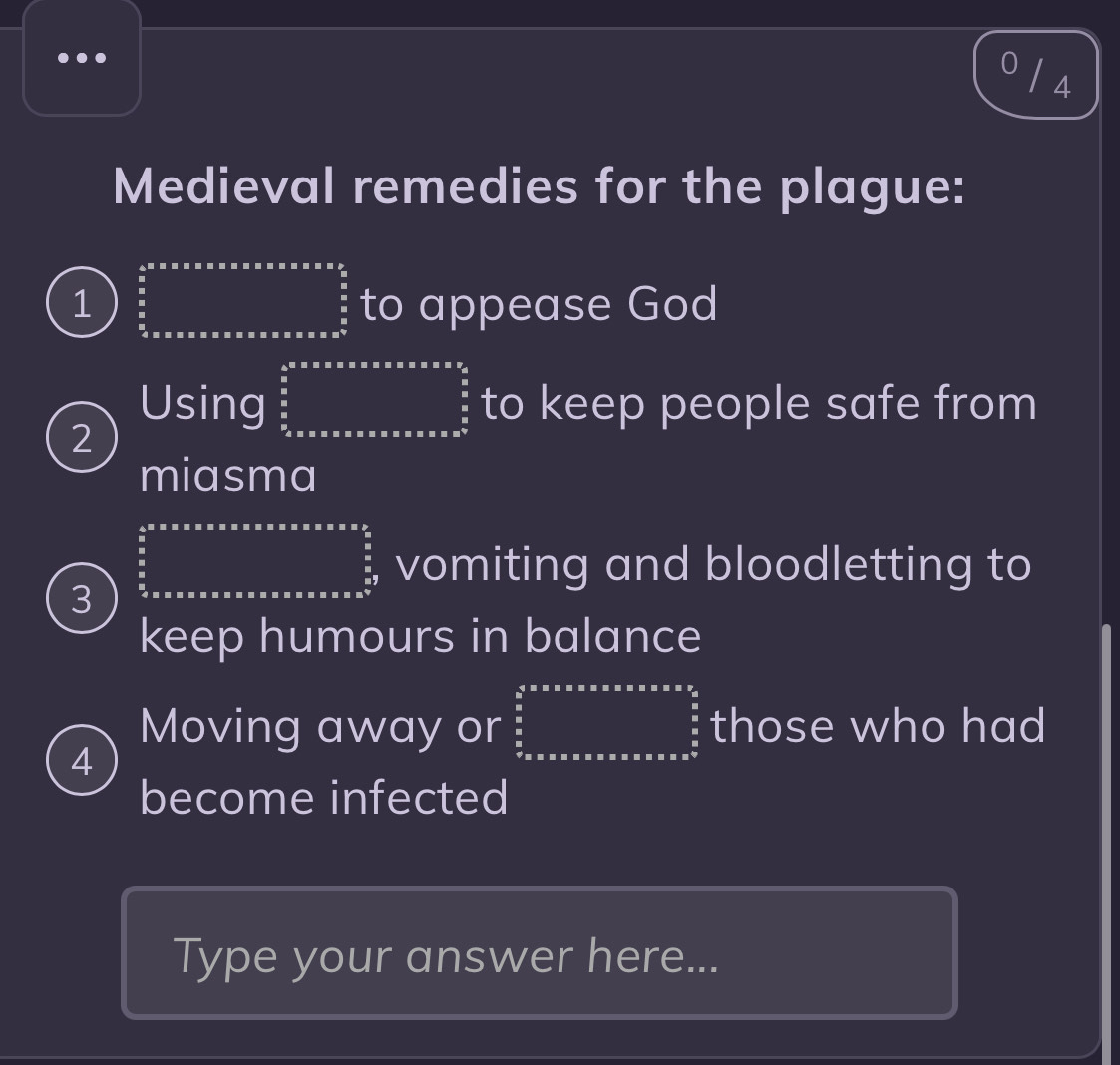 0 / 4 
Medieval remedies for the plague: 
1 frac  3/5  3/5 _ to appease God 
2 
Using beginarrayr 4.5* 5.8* 5.5* 5.5.5* 7.52^circ   5/6   5/6  _ circ * 5* 9.5* 9.5* 9.5* 9.5°  2/3 6 to keep people safe from 
miasma 
3 frac frac 4.5* * * * * * * * * * * * * * * * * * * * * * frac  a^5/2 frac a vomiting and bloodletting to 
keep humours in balance 
4 
Moving away or ∈tlimits _5^(5=a* 2.a* a* 2·  frac a)(frac 5)°  1/2  frac frac a ota those who had 
become infected 
Type your answer here...