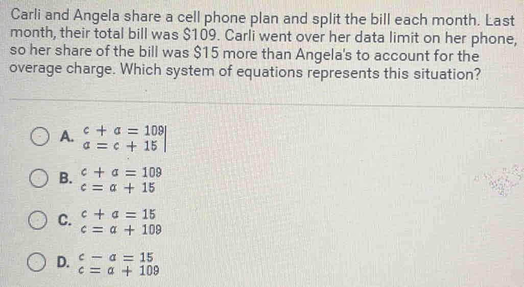 Carli and Angela share a cell phone plan and split the bill each month. Last
month, their total bill was $109. Carli went over her data limit on her phone,
so her share of the bill was $15 more than Angela's to account for the
overage charge. Which system of equations represents this situation?
A. beginarrayr c+a=109 a=c+15endarray
B. c+a=109
c=a+15
C. c+a=15
c=alpha +109
c-a=15
D. c=a+109