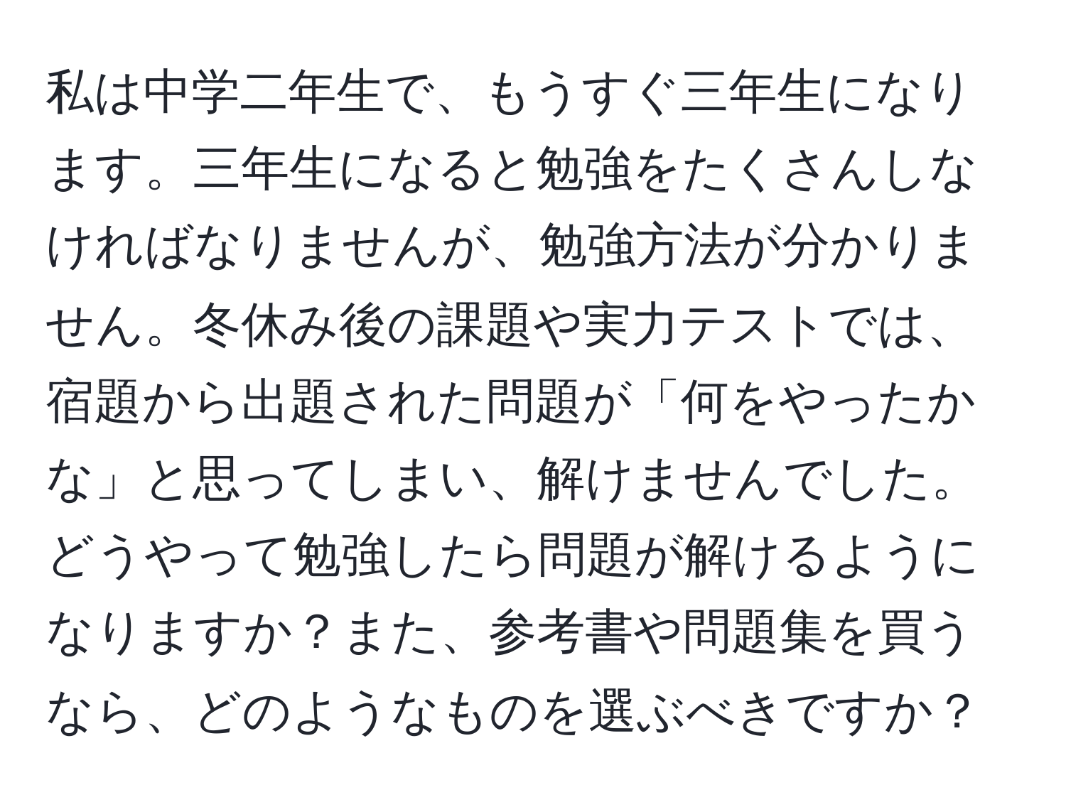 私は中学二年生で、もうすぐ三年生になります。三年生になると勉強をたくさんしなければなりませんが、勉強方法が分かりません。冬休み後の課題や実力テストでは、宿題から出題された問題が「何をやったかな」と思ってしまい、解けませんでした。どうやって勉強したら問題が解けるようになりますか？また、参考書や問題集を買うなら、どのようなものを選ぶべきですか？