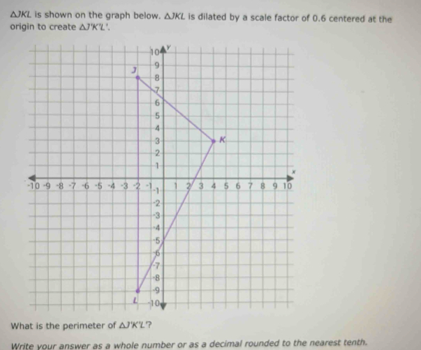 △ JKL is shown on the graph below. △ JKL is dilated by a scale factor of 0.6 centered at the 
origin to create △ J'K'L
What is the perimeter of △ J'K'L ? 
Write your answer as a whole number or as a decimal rounded to the nearest tenth.