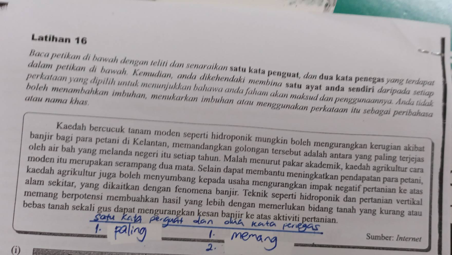 Latihan 16 
Baca petikan di bawah dengan teliti dan senaraikan satu kata penguat, dan dua kata penegas yang terdapat 
dalam petikan di bawah. Kemudian, anda dikehendaki membina satu ayat anda sendiri daripada setiap 
perkataan yang dipilih untuk menunjukkan bahawa anda faham akan maksud dan penggunaannya. Anda tidak 
atau nama khas. 
boleh menambahkan imbuhan, menukarkan imbuhan atau menggunakan perkaiaan itu sebagai peribahasa 
Kaedah bercucuk tanam moden seperti hidroponik mungkin boleh mengurangkan kerugian akibat 
banjir bagi para petani di Kelantan, memandangkan golongan tersebut adalah antara yang paling terjejas 
oleh air bah yang melanda negeri itu setiap tahun. Malah menurut pakar akademik, kaedah agrikultur cara 
moden itu merupakan serampang dua mata. Selain dapat membantu meningkatkan pendapatan para petani, 
kaedah agrikultur juga boleh menyumbang kepada usaha mengurangkan impak negatif pertanian ke atas 
alam sekitar, yang dikaitkan dengan fenomena banjir. Teknik seperti hidroponik dan pertanian vertikal 
memang berpotensi membuahkan hasil yang lebih dengan memerlukan bidang tanah yang kurang atau 
bebas tanah sekali gus dapat mengurangkan kesan banjir ke atas aktiviti pertanian. 
Sumber: Internet 
(i)