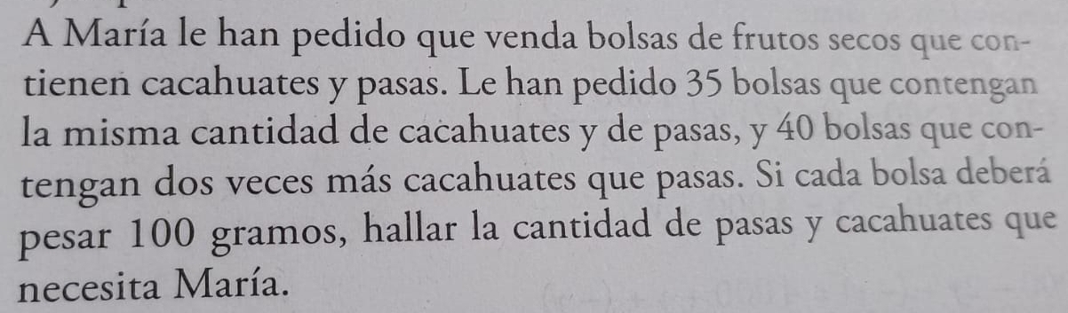 A María le han pedido que venda bolsas de frutos secos que con- 
tienen cacahuates y pasas. Le han pedido 35 bolsas que contengan 
la misma cantidad de cacahuates y de pasas, y 40 bolsas que con- 
tengan dos veces más cacahuates que pasas. Si cada bolsa deberá 
pesar 100 gramos, hallar la cantidad de pasas y cacahuates que 
necesita María.