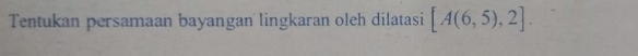 Tentukan persamaan bayangan lingkaran oleh dilatasi [A(6,5),2].