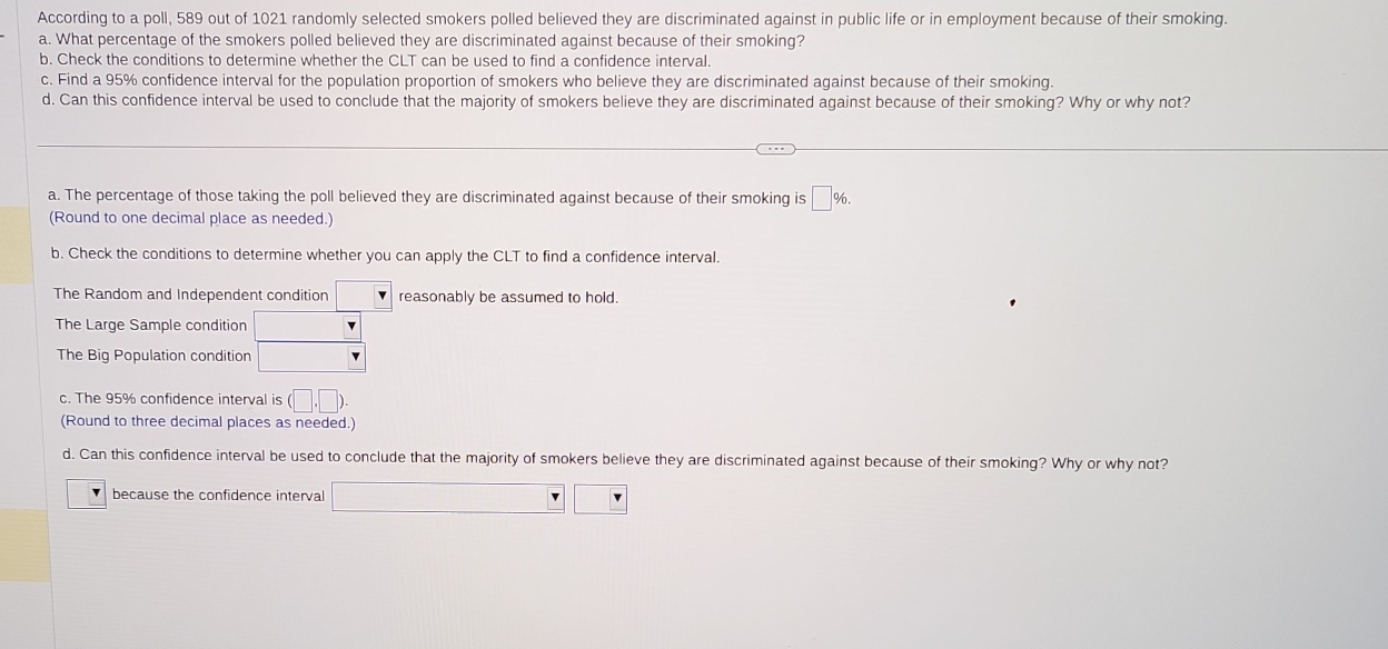 According to a poll, 589 out of 1021 randomly selected smokers polled believed they are discriminated against in public life or in employment because of their smoking. 
a. What percentage of the smokers polled believed they are discriminated against because of their smoking? 
b. Check the conditions to determine whether the CLT can be used to find a confidence interval. 
c. Find a 95% confidence interval for the population proportion of smokers who believe they are discriminated against because of their smoking. 
d. Can this confidence interval be used to conclude that the majority of smokers believe they are discriminated against because of their smoking? Why or why not? 
a. The percentage of those taking the poll believed they are discriminated against because of their smoking is □ %. 
(Round to one decimal place as needed.) 
b. Check the conditions to determine whether you can apply the CLT to find a confidence interval. 
The Random and Independent condition reasonably be assumed to hold. 
The Large Sample condition □ 
The Big Population condition □  
c. The 95% confidence interval is (□ ,□ ). 
(Round to three decimal places as needed.) 
d. Can this confidence interval be used to conclude that the majority of smokers believe they are discriminated against because of their smoking? Why or why not? 
because the confidence interval □ □ □