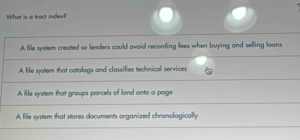 What is a tract index?
A file system created so lenders could avoid recording fees when buying and selling loans
A file system that catalogs and classifies technical services
A file system that groups parcels of land onto a page
A file system that stores documents organized chronologically