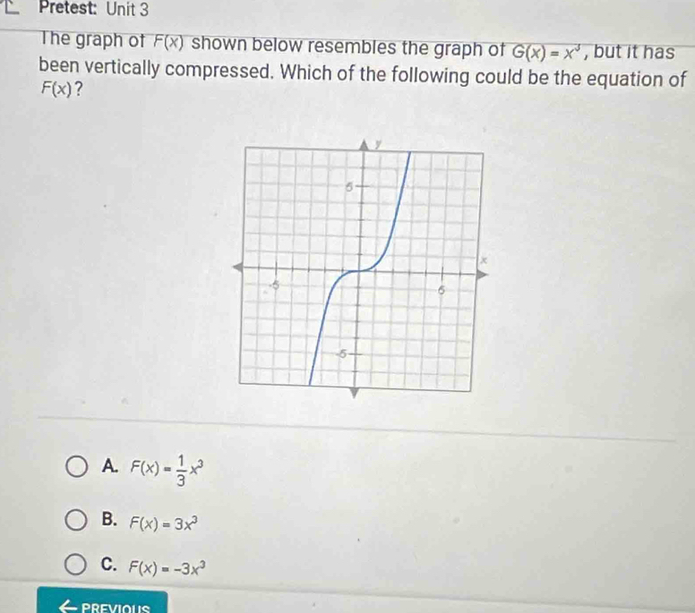 Pretest: Unit 3
The graph of F(x) shown below resembles the graph of G(x)=x^3 , but it has
been vertically compressed. Which of the following could be the equation of
F(x) ?
A. F(x)= 1/3 x^3
B. F(x)=3x^3
C. F(x)=-3x^3
PREVIOUS