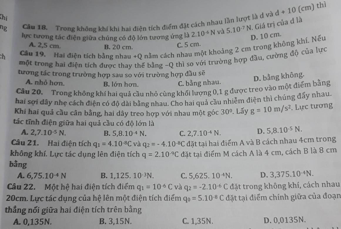 Khị
ng Câu 18. Trong không khí khi hai điện tích điểm đặt cách nhau lần lượt là d và d+10 (cm) thì
lực tương tác điện giữa chúng có độ lớn tương ứng là 2.10^(-6)N và 5.10^(-7)N. Giá trị của d là
A. 2,5 cm. B. 20 cm.
C. 5 cm. D. 10 cm.
ch Câu 19. Hai điện tích bằng nhau +Q nằm cách nhau một khoảng 2 cm trong không khí. Nếu
một trong hai điện tích được thay thế bằng -Q thì so với trường hợp đầu, cường độ của lực
tương tác trong trường hợp sau so với trường hợp đầu sẽ
A. nhỏ hơn. B. lớn hơn. C. bằng nhau.
D. bằng không.
Câu 20. Trong không khí hai quả cầu nhỏ cùng khối lượng 0,1 g được treo vào một điểm bằng
hai sợi dây nhẹ cách điện có độ dài bằng nhau. Cho hai quả cầu nhiễm điện thì chúng đấy nhau.
Khi hai quả cầu cân bằng, hai dây treo hợp với nhau một góc 30°. Lấy g=10m/s^2. Lực tương
tác tĩnh điện giữa hai quả cầu có độ lớn là
A. 2,7.10^(-5)N. B. 5,8.10^(-4)N. C. 2,7.10^(-4)N.
D. 5,8.10^(-5)N.
Câu 21. Hai điện tích q_1=4.10^(-8)C và q_2=-4.10^(-8)C đặt tại hai điểm A và B cách nhau 4cm trong
không khí. Lực tác dụng lên điện tích q=2.10^(-9)C đặt tại điểm M cách A là 4 cm, cách B là 8 cm
bằng D. 3,375.10^(-4)N.
A. 6,75.10^(-4)N B. 1,125. 10^(-3)N. C. 5,625.10^(-4)N.
Câu 22. Một hệ hai điện tích điểm q_1=10^(-6)C và q_2=-2.10^(-6)C đặt trong không khí, cách nhau
20cm. Lực tác dụng của hệ lên một điện tích điểm q_0=5.10^(-8)C đặt tại điểm chính giữa của đoạn
thẳng nối giữa hai điện tích trên bằng
A. 0,135N. B. 3,15N. C. 1,35N. D. 0,0135N.