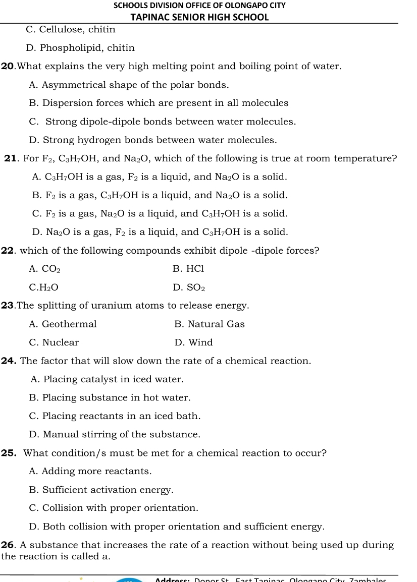 SCHOOLS DIVISION OFFICE OF OLONGAPO CITY
TAPINAC SENIOR HIGH SCHOOL
C. Cellulose, chitin
D. Phospholipid, chitin
20.What explains the very high melting point and boiling point of water.
A. Asymmetrical shape of the polar bonds.
B. Dispersion forces which are present in all molecules
C. Strong dipole-dipole bonds between water molecules.
D. Strong hydrogen bonds between water molecules.
21. For F_2, C_3H_7OH , and Na_2O , which of the following is true at room temperature?
A. C_3H_7OH is a gas, F_2 is a liquid, and Na₂O is a solid.
B. F_2 is a gas, C_3H_7OH is a liquid, and Na_2O is a solid.
C. F_2 is a gas, Na_2O is a liquid, and C_3H_7OH is a solid.
D. Na_2O is a gas, F_2 is a liquid, and C_3H_7OH is a solid.
22. which of the following compounds exhibit dipole -dipole forces?
A. CO_2 B. HCl
C. H_2O D. SO_2
23.The splitting of uranium atoms to release energy.
A. Geothermal B. Natural Gas
C. Nuclear D. Wind
24. The factor that will slow down the rate of a chemical reaction.
A. Placing catalyst in iced water.
B. Placing substance in hot water.
C. Placing reactants in an iced bath.
D. Manual stirring of the substance.
25. What condition/s must be met for a chemical reaction to occur?
A. Adding more reactants.
B. Sufficient activation energy.
C. Collision with proper orientation.
D. Both collision with proper orientation and sufficient energy.
26. A substance that increases the rate of a reaction without being used up during
the reaction is called a.