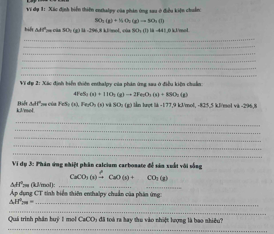 Lop 
Ví dụ 1: Xác định biến thiên enthalpy của phản ứng sau ở điều kiện chuẩn:
SO_2(g)+1/2O_2(g)to SO_3(l)
biết △ _fH^0_298ciaSO_2(g)la-296,8kJ/mol, ciaSO_3(l) ) là -441,0 kJ/mol. 
_ 
_ 
_ 
_ 
_ 
_ 
Ví dụ 2: Xác định biến thiên enthalpy của phản ứng sau ở điều kiện chuẩn:
4FeS_2(s)+11O_2(g)to 2Fe_2O_3(s)+8SO_2(g)
Biết △ _fH^0_298ciaFeS_2(s), Fe_2O_3(s)va SO_2(g) lần lượt là -177,9 kJ/mol, -825,5 kJ/mol và -296,8
kJ/mol. 
_ 
_ 
_ 
_ 
_ 
Ví dụ 3: Phản ứng nhiệt phân calcium carbonate để sản xuất vôi sống
CaCO_3(s)xrightarrow t^0CaO(s)+CO_2(g)
△ _fH^0_298 (kJ/mol) :_ 
___ 
Áp dụng CT tính biến thiên enthalpy chuẩn của phản ứng: 
_ △ _rH^0_298=
_ 
Quá trình phân huỷ 1 mol CaCO3 đã toả ra hay thu vào nhiệt lượng là bao nhiêu? 
_