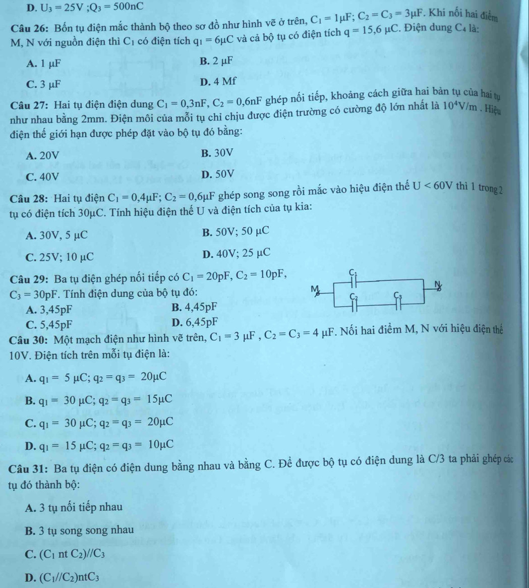 D. U_3=25V;Q_3=500nC
Câu 26: Bốn tụ điện mắc thành bộ theo sơ đồ như hình vẽ ở trên, C_1=1mu F;C_2=C_3=3mu F *. Khi nối hai điểm
M, N với nguồn điện thì C_1 có điện tích q_1=6mu C và cả bộ tụ có điện tích q=15,6mu C. iệ n dung C_4 là:
A. 1 μF B. 2 μF
C. 3 μF D. 4 Mf
Câu 27: Hai tụ điện điện dung C_1=0,3nF,C_2=0,6nF ghép nối tiếp, khoảng cách giữa hai bản tụ của hai tụ
như nhau bằng 2mm. Điện môi của mỗi tụ chỉ chịu được điện trường có cường độ lớn nhất là 10^4V/m. Hiệu
điện thế giới hạn được phép đặt vào bộ tụ đó bằng:
A. 20V B. 30V
C. 40V D. 50V
Câu 28: Hai tụ điện C_1=0,4mu F;C_2=0,6mu F * ghép song song rồi mắc vào hiệu điện thế U<60V</tex> thì 1 trong 2
tụ có điện tích 30μC. Tính hiệu điện thế U và điện tích của tụ kia:
A. 30V, 5 μC B. 50V; 50 µC
C. 25V; 10 µC D. 40V; 25 µC
Câu 29: Ba tụ điện ghép nối tiếp có C_1=20pF,C_2=10pF,
C_3=30pF *. Tính điện dung của bộ tụ đó:
A. 3,45pF B. 4,45pF
C. 5,45pF D. 6,45pF
Câu 30: Một mạch điện như hình vẽ trên, C_1=3mu F,C_2=C_3=4mu μF. Nối hai điểm M, N với hiệu điện thế
10V. Điện tích trên mỗi tụ điện là:
A. q_1=5mu C;q_2=q_3=20mu C
B. q_1=30mu C;q_2=q_3=15mu C
C. q_1=30mu C;q_2=q_3=20mu C
D. q_1=15mu C;q_2=q_3=10mu C
Câu 31: Ba tụ điện có điện dung bằng nhau và bằng C. Để được bộ tụ có điện dung là C/3 ta phải ghép các
tụ đó thành bộ:
A. 3 tụ nối tiếp nhau
B. 3 tụ song song nhau
C. (C_1ntC_2)//C_3
D. (C_1//C_2)ntC_3