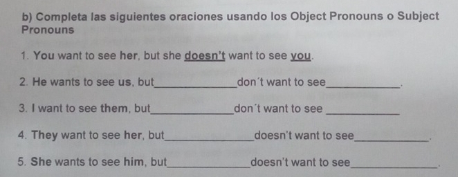 Completa las siguientes oraciones usando los Object Pronouns o Subject 
Pronouns 
1. You want to see her, but she doesn't want to see you. 
2. He wants to see us, but_ don't want to see_ 
. 
3. I want to see them, but_ don't want to see_ 
4. They want to see her, but_ doesn't want to see_ 
5. She wants to see him, but_ doesn't want to see_ 
.