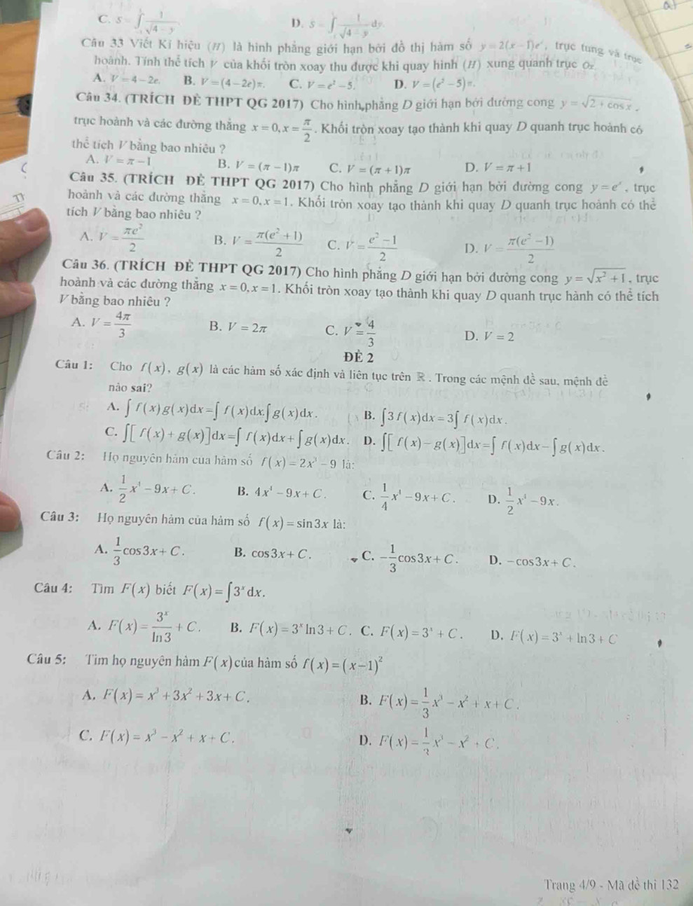 C. S=∈t _(-1)^1 1/sqrt(4-y)  S=∈t _1^((4frac 1)sqrt(4-y))dy.
D.
Câu 33 Viết Kỉ hiệu (#) là hình phẳng giới hạn bởi đồ thị hàm số y=2(x-1)e^x , trục tung và trục
hoành. Tính thể tích / của khối tròn xoay thu được khi quay hình (#) xung quanh trục
A. V=4-2e. B. V=(4-2e)π . C. V=e^2-5. D. V=(e^2-5)π .
Câu 34. (TRÍCH ĐÊ THPT QG 2017) Cho hình,phẳng D giới hạn bởi đường cong y=sqrt(2+cos x).
trục hoành và các đường thắng x=0,x= π /2 . Khối tròn xoay tạo thành khi quay D quanh trục hoành có
thể tích / bằng bao nhiêu ?
A. V=π -1 B. V=(π -1)π C. V=(π +1) D. V=π +1
( Câu 35. (TRÍCH ĐÊ THPT QG 2017) Cho hình phẳng D giới hạn bởi đường cong y=e^x ,trục
hoành và các đường thắng x=0,x=1. Khối tròn xoay tạo thành khi quay D quanh trục hoành có thể
tích V bằng bao nhiêu ?
A. V= π e^2/2  B. V= (π (e^2+1))/2  C. V= (e^2-1)/2  D. V= (π (e^2-1))/2 
Câu 36. (TRÍCH ĐÈ THPT QG 2017) Cho hình phẳng D giới hạn bởi đường cong y=sqrt(x^2+1) , trục
hoành và các dường thắng x=0,x=1. Khối tròn xoay tạo thành khi quay D quanh trục hành có thể tích
bằng bao nhiêu ?
A. V= 4π /3 
B. V=2π C. V= 4/3  D. V=2
ĐÉ 2
Câu 1: Cho f(x),g(x) là các hàm số xác định và liên tục trên R . Trong các mệnh đề sau, mệnh đề
nào sai?
A. ∈t f(x)g(x)dx=∈t f(x)dx.∈t g(x)dx. B. ∈t 3f(x)dx=3∈t f(x)dx.
C. ∈t [f(x)+g(x)]dx=∈t f(x)dx+∈t g(x)dx D. ∈t [f(x)-g(x)]dx=∈t f(x)dx-∈t g(x)dx.
Câu 2: Họ nguyên hàm của hàm số f(x)=2x^3-9 là:
A.  1/2 x^4-9x+C. B. 4x^4-9x+C. C.  1/4 x^4-9x+C. D.  1/2 x^4-9x.
Câu 3: Họ nguyên hàm của hàm số f(x)=sin 3x là:
A.  1/3 cos 3x+C. B. cos 3x+C. C. - 1/3 cos 3x+C. D. -cos 3x+C.
Câu 4: Tìm F(x) biết F(x)=∈t 3^xdx.
A. F(x)= 3^x/ln 3 +C. B. F(x)=3^xln 3+C. C. F(x)=3^x+C. D. F(x)=3^x+ln 3+C
Câu 5: Tìm họ nguyên hàm F(x) của hàm số f(x)=(x-1)^2
A. F(x)=x^3+3x^2+3x+C.
B. F(x)= 1/3 x^3-x^2+x+C.
C. F(x)=x^3-x^2+x+C.
D. F(x)= 1/3 x^3-x^2+C.
Trang 4/9 - Mã đề thi 132