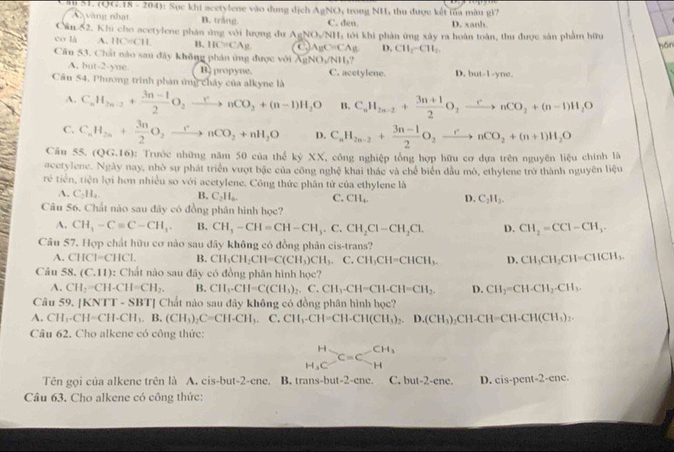 (QG.18-204) :  Sục khi acetylene vào dung dịch AgNO , trong NH, thu được kết tủa màu gi7
vàng nhạt B. trắng. C. đen. D. xanh.
Cân 52. Khi cho acetylene phản ứng với lượng dư AgNO_2/NH_1 à tới khi phản ứng xây ra hoàn toàn, thu được sân phẩm hữu
co là A. HC=CH B. HC=CAg ← A_BC=CA_B D. CH_1-CH_1.
hôn
Cầu 53. Chất nào sau đây không phản ứng được với XgNO_3/NH_3?
A. but-2-yne B)propyne. C. acetylene. D.  M-1-1- yne.
Cầu 54. Phương trình phản ứng chây của alkyne là
A. C_nH_2n-2+ (3n-1)/2 O_2xrightarrow rnCO_2+(n-1)H_2O B. C_nH_2n-2+ (3n+1)/2 O_2xrightarrow rnCO_2+(n-1)H_2O
C. C_nH_2n+ 3n/2 O_2xrightarrow rnCO_2+nH_2O D. C_nH_2n-2+ (3n-1)/2 O_2xrightarrow rnCO_2+(n+1)H_2O
Câu 55, (QG,16) 0: Trước những năm 50 của thể  1 xyXX , công nghiệp tổng hợp hữu cơ dựa trên nguyên liệu chính là
acetylene. Ngày nay, nhờ sự phát triển vượt bậc của công nghệ khai thác và chế biển đầu mò, ethylene trở thành nguyên liệu
rẻ tiền, tiện lợi hơn nhiều so với acetylene. Công thức phân tứ của ethylene là
A. C_2H_4. B. C_2H_6. C. CH_4. D. C_2H_2.
Câu 56. Chất nào sau đây có đồng phân hình học?
A. CH_3-Cequiv C-CH_3. B. CH_3-CH=CH-CH_3.C. CH_2Cl-CH_2Cl. D. CH_2=CCl-CH_3.
Câu 57. Hợp chất hữu cơ nào sau đây không có đồng phân cis-trans?
A. CHCl=CHCl. B. CH_3CH_2CH=C(CH_3)CH_3. ( ∴ CH_3CH=CHCH_3. D. CH_3CH_2CH=CHCH_3.
Câu 58. (C.11) 1: Chất nào sau đây có đồng phân hình học?
A. CH_2=CH-CH=CH_2. B. CH_3-CH=C(CH_3)_2.C.CH_3-CH=CH-CH=CH_2. D. CH_2=CH-CH_2-CH_3.
Câu 59. |KNTT-SB' T] Chất nào sau đây không có đồng phân hình học?
A. CH_1-CH=CH-CH_3.B.(CH_3)_2C=CH-CH_3. C. CH_1-CH=CH-CH(CH_3)_2.D.(CH_3)_2CH-CH=CH-CH(CH_3)_2.
Câu 62. Cho alkene có công thức:
beginarrayr H H_3Cendarray Cequiv Carrow _H^((CH_3))
Tên gọi của alkene trên là A. cis-but-2-ene. B. trans-but-2-ene. C. but-2-ene. D. cis-pent-2-enc
Câu 63. Cho alkene có công thức: