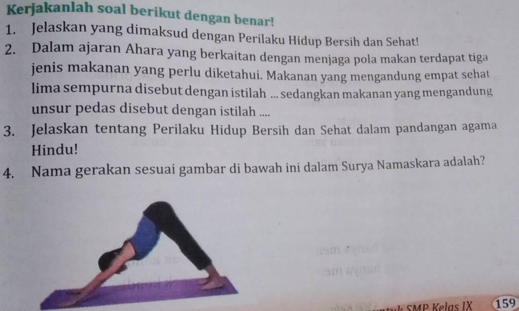 Kerjakanlah soal berikut dengan benar! 
1. Jelaskan yang dimaksud dengan Perilaku Hidup Bersih dan Sehat! 
2. Dalam ajaran Ahara yang berkaitan dengan menjaga pola makan terdapat tiga 
jenis makanan yang perlu diketahui. Makanan yang mengandung empat sehat 
lima sempurna disebut dengan istilah ... sedangkan makanan yang mengandung 
unsur pedas disebut dengan istilah .... 
3. Jelaskan tentang Perilaku Hidup Bersih dan Sehat dalam pandangan agama 
Hindu! 
4. Nama gerakan sesuai gambar di bawah ini dalam Surya Namaskara adalah? 
k SMP Kelas IX 159