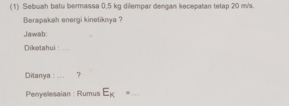 (1) Sebuah batu bermassa 0,5 kg dilempar dengan kecepatan tetap 20 m/s. 
Berapakah energi kinetiknya ? 
Jawab: 
Diketahui : .. . 
Ditanya : ... ? 
Penyelesaian : Rumus E_K= _