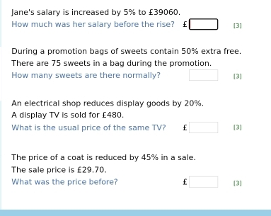 Jane's salary is increased by 5% to £39060. 
How much was her salary before the rise? €£ □ [3] 
During a promotion bags of sweets contain 50% extra free. 
There are 75 sweets in a bag during the promotion. 
How many sweets are there normally? □ [3] 
An electrical shop reduces display goods by 20%. 
A display TV is sold for £480. 
What is the usual price of the same TV? □ [3] 
The price of a coat is reduced by 45% in a sale. 
The sale price is £29.70. 
What was the price before? E □ [3]