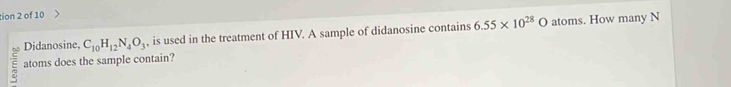 tion 2 of 10 
Didanosine, C_10H_12N_4O_3 , is used in the treatment of HIV. A sample of didanosine contains 6.55* 10^(28)O atoms. How many N 
Q atoms does the sample contain?