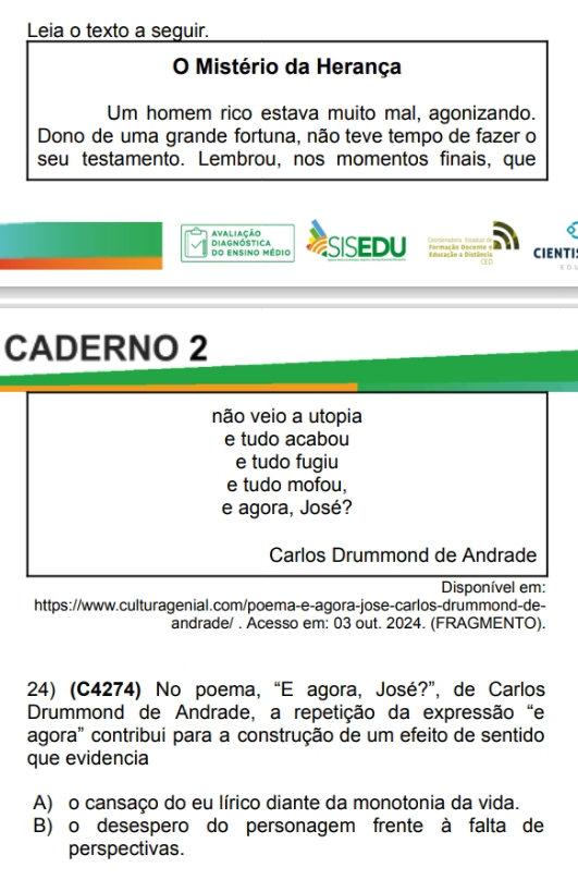 Leia o texto a seguir.
O Mistério da Herança
Um homem rico estava muito mal, agonizando.
Dono de uma grande fortuna, não teve tempo de fazer o
seu testamento. Lembrou, nos momentos finais, que
avaliação
DIagnóstica do ensino médio SISEDU Educação a Distância CIENTI!
CADERNO 2
não veio a utopia
e tudo acabou
e tudo fugiu
e tudo mofou,
e agora, José?
Carlos Drummond de Andrade
Disponível em:
https://www.culturagenial.com/poema-e-agora-jose-carlos-drummond-de-
andrade/ . Acesso em: 03 out. 2024. (FRAGMENTO).
24) (C4274) No poema, “E agora, José?”, de Carlos
Drummond de Andrade, a repetição da expressão "e
agora" contribui para a construção de um efeito de sentido
que evidencia
A) o cansaço do eu lírico diante da monotonia da vida.
B) o desespero do personagem frente à falta de
perspectivas.