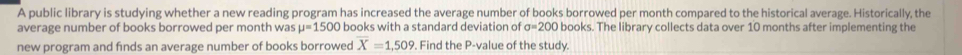 A public library is studying whether a new reading program has increased the average number of books borrowed per month compared to the historical average. Historically, the 
average number of books borrowed per month was mu =1500 books with a standard deviation of sigma =200 books. The library collects data over 10 months after implementing the 
new program and finds an average number of books borrowed X=1,509. Find the P -value of the study.