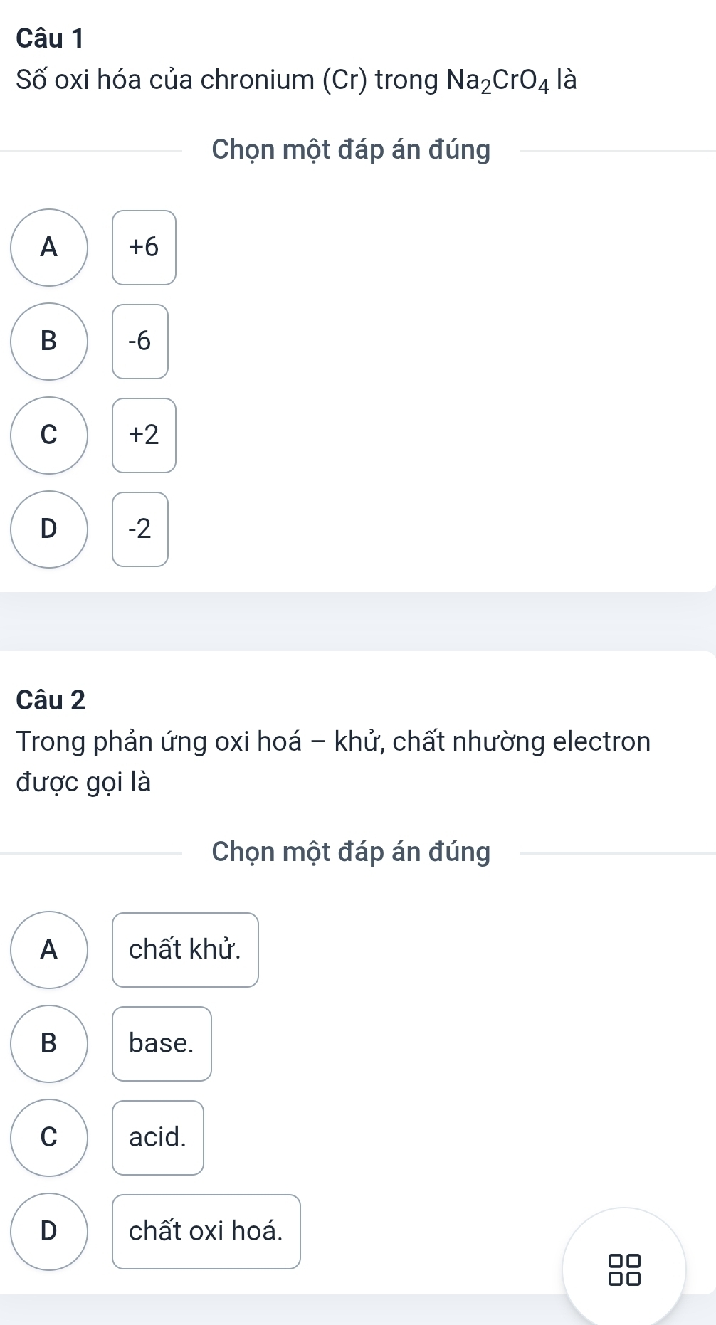 Số oxi hóa của chronium (Cr) trong Na_2CrO_4 là
Chọn một đáp án đúng
A +6
B -6
C +2
D -2
Câu 2
Trong phản ứng oxi hoá - khử, chất nhường electron
được gọi là
Chọn một đáp án đúng
A chất khử.
B base.
C acid.
D chất oxi hoá.
no