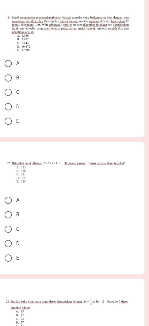 Hasil pengamatan mengembangbiakan bakteri amoeba yang berkembang biak dengan cara
membelah diri diperoleh Kesimpulan bahwa banyak amoeba menjadi dua kali lipat setiap 12
menit. Jika pukul 10.00 WIB sebanyak 3 spesies amoeba dikembangbiakkan dan diperkirakan
tidak ada amoeba yang mati selama pengamatan, maka banyak amoeba setelah dua jam
penelitian adalah ..
A. 1.536
B. 3.072
C. 6.144
D. 10.472
E. 12.288
A
B
C
D
E
25. Diketahui deret bilangan 2+5+8+11... Tentukan jumlah 10 suku pertama deret tersebut!
A. 155
B. 158
C. 161
D. 165
E. 168
A
B
C
D
E
26. Jumlah suku n pertama suatu deret dirumuskan dengan Sn= 1/2 n(3n-1). Suku ke- 5 deret
tersebut adalah . .
A. 13
B. 17
C. 23
D. 27
