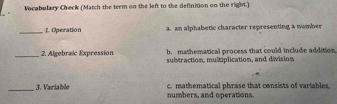 Vocabulary Check (Match the term on the left to the definition on the right.)
_1. Operation a. an alphabetic character representing a number
_2. Algebraic Expression b. mathematical process that could include addition,
subtraction, multiplication, and division
_3. Variable c. mathematical phrase that consists of variables,
numbers, and operations.