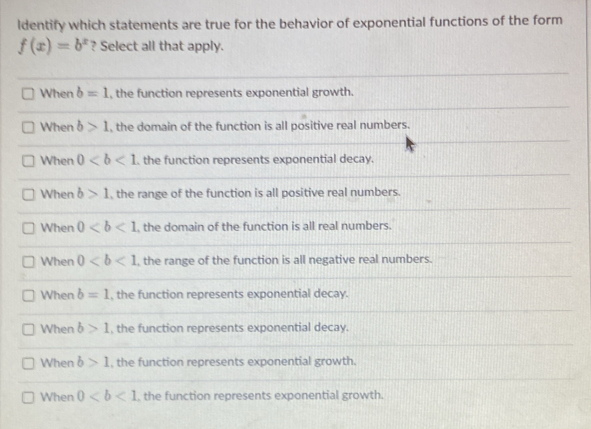 ldentify which statements are true for the behavior of exponential functions of the form
f(x)=b^x ? Select all that apply.
When b=1 , the function represents exponential growth.
When b>1 , the domain of the function is all positive real numbers.
When 0. the function represents exponential decay.
When b>1 , the range of the function is all positive real numbers.
When 0 , the domain of the function is all real numbers.
When 0 , the range of the function is all negative real numbers.
When b=1 , the function represents exponential decay.
When b>1 , the function represents exponential decay.
When b>1 , the function represents exponential growth.
When 0 , the function represents exponential growth.