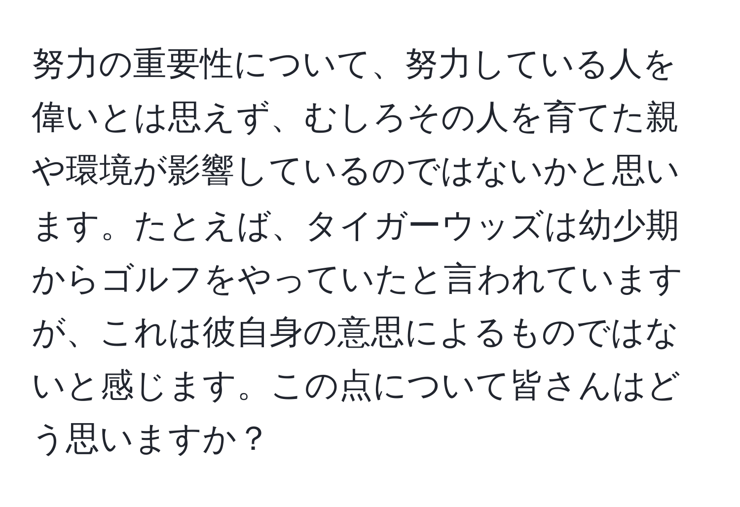 努力の重要性について、努力している人を偉いとは思えず、むしろその人を育てた親や環境が影響しているのではないかと思います。たとえば、タイガーウッズは幼少期からゴルフをやっていたと言われていますが、これは彼自身の意思によるものではないと感じます。この点について皆さんはどう思いますか？