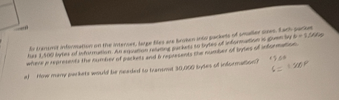 Inu transmit information on the internet, large files are broken into packets of smaler sues, tach packs 
has 1,500 bytes of information. An equation relating packets to byles of iformation is guen by b=1/4V/
where p represents the number of packets and b represents the number of tytes of information . 
a) How many packets would be neaded to transmt 30,000 bytes of iformation?