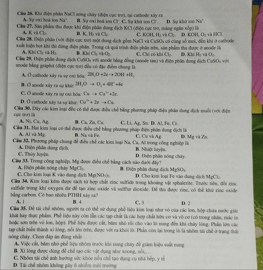 Khi điện phân NaCl nóng chảy (điện cực trơ), tại cathode xảy ra
A. Sự oxi hoá ion Na^+. B. Sự oxi hoá ion Cl. C. Sự khử ion C . D. Sự khử ion Na*.
Câu 27. Sản phẩm thu được khi điện phân dung dịch KCl (điện cực trơ, màng ngăn x0p)1 a
A. K và Cl_2. B. K,H_2 và Cl_2. C. KOH H_2 và Cl_2. D. KOH,O_2 và HCl.
Câu 28. Điện phân (với điện cực trơ) một dung dịch gồm NaCl và CuSO_4 có cùng số mol, đến khi ở cathode
xuất hiện bọt khí thì dừng điện phân. Trong cả quá trình điện phân trên, sản phẩm thu được ở anode là
A. Khí Cl_2 và H_2. B. Kh Cl_2 và O_2. C. Chỉ có khí Cl_2. D. Khí H_2 và O_2.
Câu 29. Điện phân dung dịch CuSO_4 với anode bằng đồng (anode tan) và điện phân dung dịch Cư SO_4 với
anode bằng graphit (điện cực trơ) đều có đặc điểm chung là
A. Ở cathode xảy ra sự oxi hóa: 2H_2O+2eto 2OH+H_2
B. Ở anode xảy ra sự khử: 2H_2Oto O_2+4H^++4e
C. Ở anode xảy ra sự oxi hóa: Cuto Cu^(2+)+2e.
D. Ở cathode xảy ra sự khử: Cu^(2+)+2eto Cu.
Câu 30. Dãy các kim loại đều có thể được điều chế bằng phương pháp điện phân dung dịch muối (với điện
cực trơ) là
c A. Ni, Cu, Ag. B. Ca, Zn, Cu. C. Li, Ag, Sn. D. Al, Fe, Cr.
Câu 31. Hai kim loại có thể được điều chế bằng phương pháp điện phân dung dịch là
A. Al và Mg. B. Na và Fe. C. Cu và Ag. D. Mg và Zn.
Câu 32. Phương pháp chung để điều chế các kim loại Na, Ca, Al trong công nghiệp là
A. Điện phân dung dịch. B. Nhiệt luyện.
C. Thủy luyện. D. Điện phân nóng chảy.
Câu 33. Trong công nghiệp, Mg được điều chế bằng cách nào dưới đây?
A. Điện phân nóng chảy MgCl_2. B. Điện phân dung dịch MgSO_4.
C. Cho kim loại K vào dung dịch Mg(NO_3)_2. D. Cho kim loại Fe vào dung dịch MgCl_2.
Câu 34, Kim loại kẽm được tách từ hợp chất zinc sulfide trong khoáng vật sphalerite. Trước tiên, đốt zinc
sulfide trong khí oxygen dư để tạo zinc oxide và sulffur dioxide. Để thu được zinc, có thể khử zinc oxide
bằng carbon. Có bao nhiêu PTHH xảy ra?
A. 1 B. 4 C. 3 D. 2
Câu 35. Để tái chế nhôm, người ta có thể sử dụng phế liệu kim loại như vỏ của các lon, hộp chứa nước giải
khát hay thực phẩm. Phế liệu này còn lẫn các tạp chất là các hợp chất hữu cơ và vô cơ (có trong nhãn, mác in
hoặc sơn trên vỏ lon, hộp). Phế liệu được cắt, băm nhỏ rồi cho vào lò nung đến khi chảy lỏng. Phần lớn các
tạp chất biến thành xỉ lỏng, nổi lên trên, được vớt ra khỏi lò. Phần còn lại trong lò là nhôm tái chế ở trạng thái
nóng chảy. Chọn đáp án đúng nhất
A. Việc cắt, băm nhỏ phế liệu nhôm trước khi nung chảy để giảm hiệu suất nung
B. Xi lỏng được dùng để chế tạo các vật dụng như xoong, nồi,...
C. Nhôm tái chế ảnh hưởng sức khỏe nếu chế tạo dụng cụ nhà bếp, y tế
D. Tái chế nhôm không gây ô nhiễm môi trường