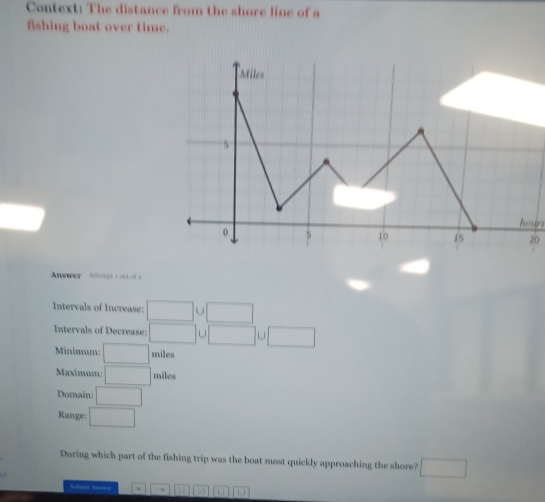 Context: The distance from the shore line of a 
fishing boat over time. 
hoirs
20
nwer Allempé i out of a 
Intervals of Increase: □ . □
Intervals of Decrease: □ □ J□
Minimum: □ miles
Maximum: □ miles
Domain: □
Range: □ 
During which part of the fishing trip was the boat most quickly approaching the shore? □ 
Subad Anum 1.