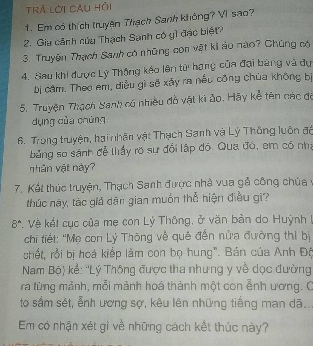 TRÀ LỜI CÂU HỏI 
1. Em có thích truyện Thạch Sanh không? Vì sao? 
2. Gia cảnh của Thạch Sanh có gì đặc biệt? 
3. Truyện Thạch Sanh có những con vật kì ảo nào? Chúng có 
4. Sau khi được Lý Thông kéo lên từ hang của đại bàng và đư 
bị câm. Theo em, điều gì sẽ xảy ra nếu công chúa không bị 
5. Truyện Thạch Sanh có nhiều đồ vật kì ảo. Hãy kể tên các đồ 
dụng của chúng. 
6. Trong truyện, hai nhân vật Thạch Sanh và Lý Thông luôn đổ 
bảng so sánh để thấy rõ sự đối lập đó. Qua đó, em có nhà 
nhân vật này? 
7. Kết thúc truyện, Thạch Sanh được nhà vua gả công chúa y 
thúc này, tác giả dân gian muốn thể hiện điều gì?
8^*. Về kết cục của mẹ con Lý Thông, ở văn bản do Huỳnh I 
chi tiết: “Mẹ con Lý Thông về quê đến nửa đường thì bị 
chết, rồi bị hoá kiếp làm con bọ hung". Bản của Anh Độ 
Nam Bộ) kể: “Lý Thông được tha nhưng y về dọc đường 
ra từng mảnh, mỗi mảnh hoá thành một con ễnh ương. C 
to sắm sét, ễnh ương sợ, kêu lên những tiếng man dã... 
Em có nhận xét gì về những cách kết thúc này?