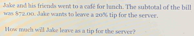 Jake and his friends went to a café for lunch. The subtotal of the bill 
was $72.00. Jake wants to leave a 20% tip for the server. 
How much will Jake leave as a tip for the server?